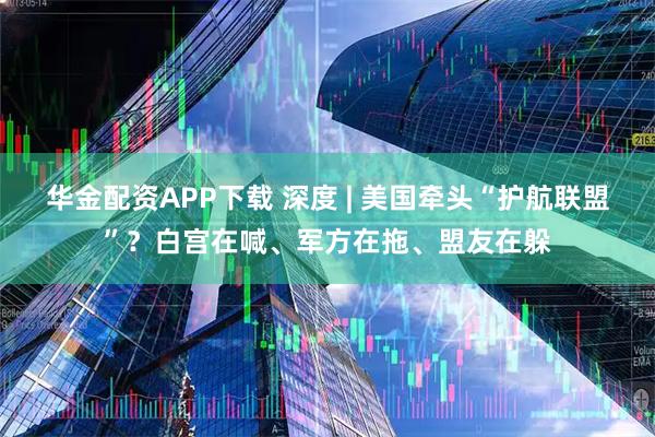 华金配资APP下载 深度 | 美国牵头“护航联盟”？白宫在喊、军方在拖、盟友在躲