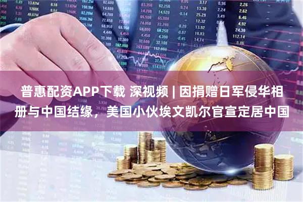 普惠配资APP下载 深视频 | 因捐赠日军侵华相册与中国结缘，美国小伙埃文凯尔官宣定居中国