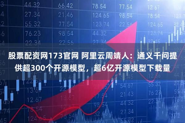 股票配资网173官网 阿里云周靖人：通义千问提供超300个开源模型，超6亿开源模型下载量
