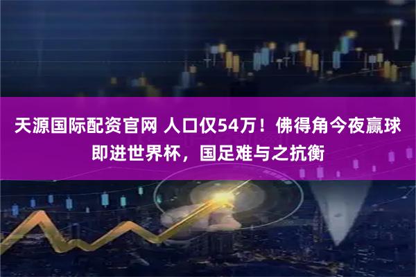 天源国际配资官网 人口仅54万！佛得角今夜赢球即进世界杯，国足难与之抗衡