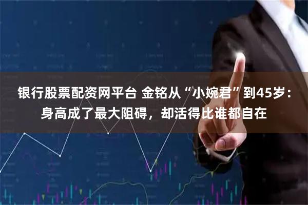 银行股票配资网平台 金铭从“小婉君”到45岁：身高成了最大阻碍，却活得比谁都自在