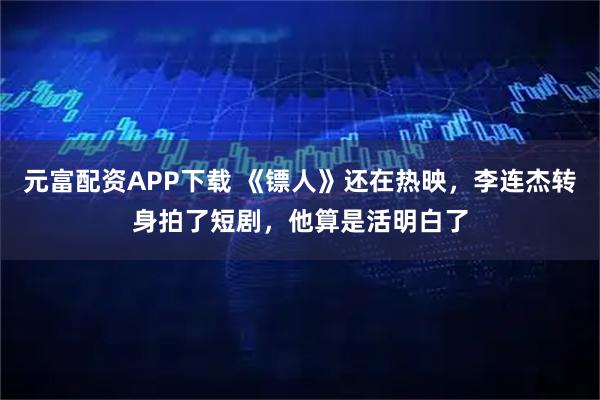 元富配资APP下载 《镖人》还在热映，李连杰转身拍了短剧，他算是活明白了