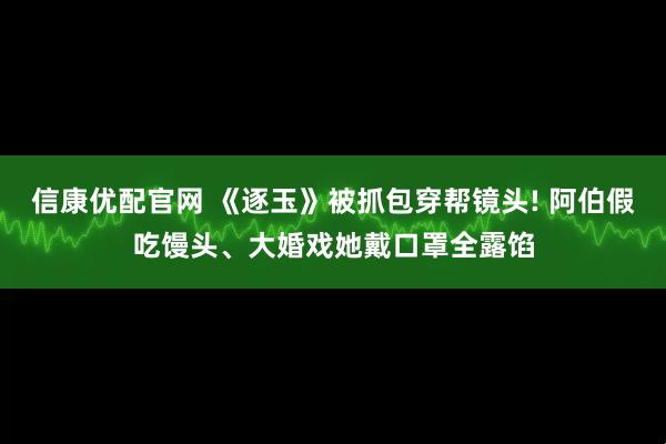 信康优配官网 《逐玉》被抓包穿帮镜头! 阿伯假吃馒头、大婚戏她戴口罩全露馅