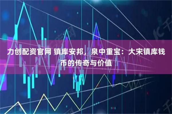 力创配资官网 镇库安邦，泉中重宝：大宋镇库钱币的传奇与价值