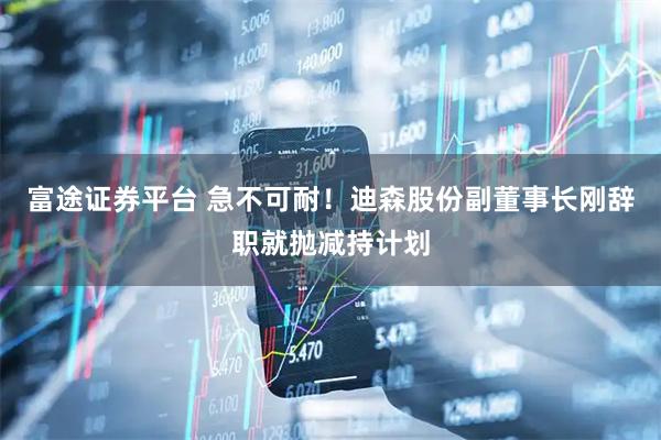 富途证券平台 急不可耐！迪森股份副董事长刚辞职就抛减持计划