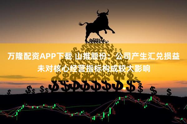 万隆配资APP下载 山推股份：公司产生汇兑损益未对核心经营指标构成较大影响