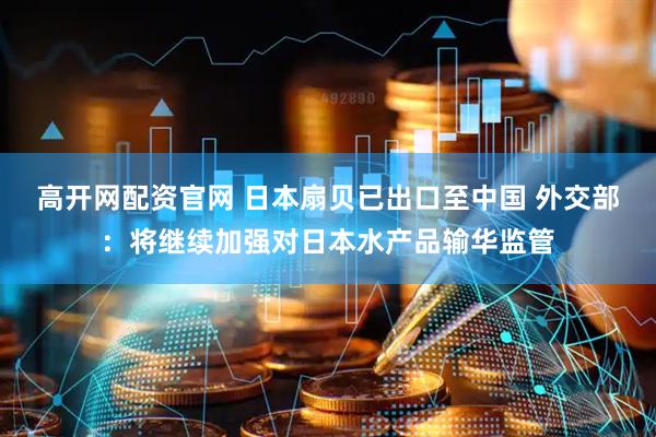 高开网配资官网 日本扇贝已出口至中国 外交部：将继续加强对日本水产品输华监管