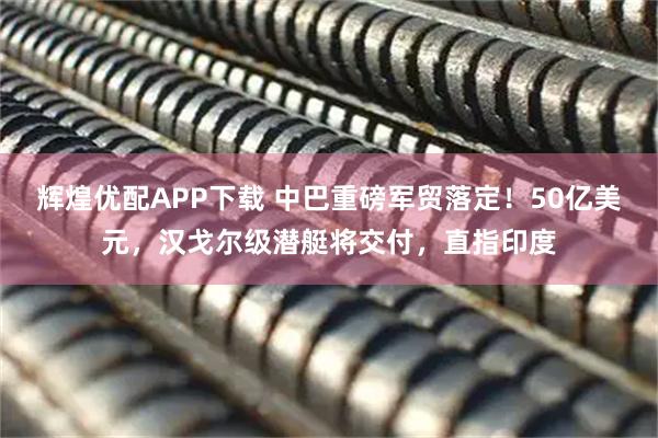 辉煌优配APP下载 中巴重磅军贸落定！50亿美元，汉戈尔级潜艇将交付，直指印度