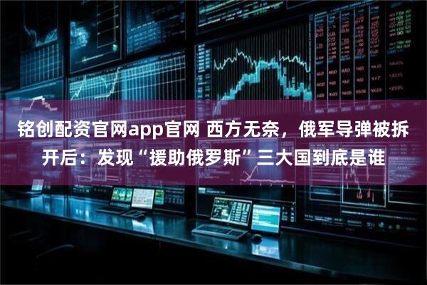 铭创配资官网app官网 西方无奈，俄军导弹被拆开后：发现“援助俄罗斯”三大国到底是谁