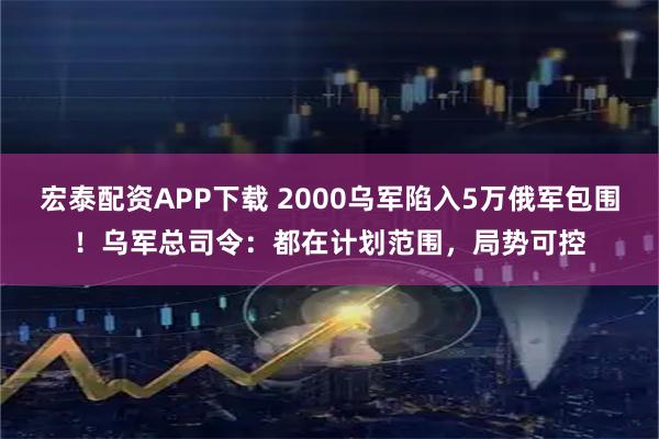 宏泰配资APP下载 2000乌军陷入5万俄军包围！乌军总司令：都在计划范围，局势可控