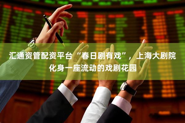 汇通资管配资平台 “春日剧有戏”，上海大剧院化身一座流动的戏剧花园