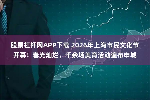 股票杠杆网APP下载 2026年上海市民文化节开幕！春光灿烂，千余场美育活动遍布申城
