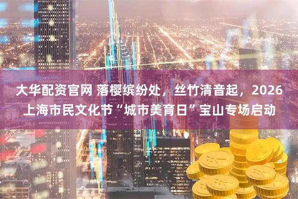 大华配资官网 落樱缤纷处，丝竹清音起，2026上海市民文化节“城市美育日”宝山专场启动