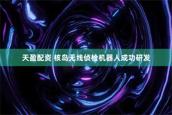 天盈配资 核岛无线侦检机器人成功研发