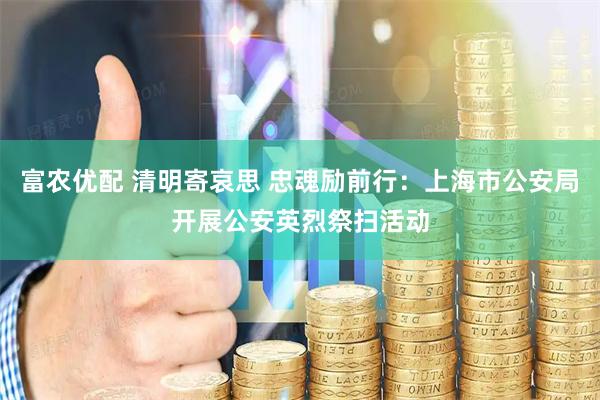 富农优配 清明寄哀思 忠魂励前行：上海市公安局开展公安英烈祭扫活动
