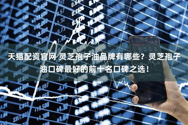 天猫配资官网 灵芝孢子油品牌有哪些？灵芝孢子油口碑最好的前十名口碑之选！