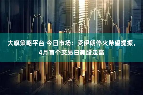 大旗策略平台 今日市场：受伊朗停火希望提振，4月首个交易日美股走高