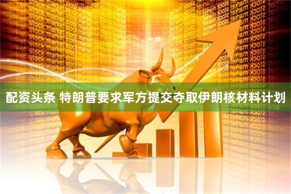 配资头条 特朗普要求军方提交夺取伊朗核材料计划