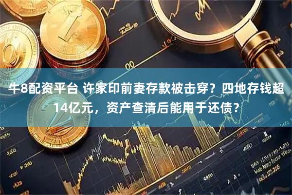 牛8配资平台 许家印前妻存款被击穿？四地存钱超14亿元，资产查清后能用于还债？