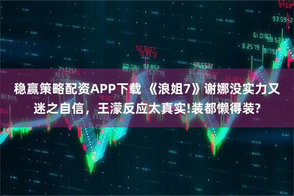 稳赢策略配资APP下载 《浪姐7》谢娜没实力又迷之自信，王濛反应太真实!装都懒得装?
