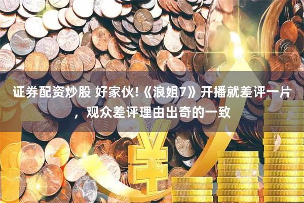 证券配资炒股 好家伙!《浪姐7》开播就差评一片，观众差评理由出奇的一致