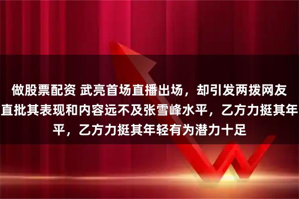 做股票配资 武亮首场直播出场，却引发两拨网友激烈辩论，甲方直批其表现和内容远不及张雪峰水平，乙方力挺其年轻有为潜力十足