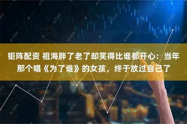 钜阵配资 祖海胖了老了却笑得比谁都开心：当年那个唱《为了谁》的女孩，终于放过自己了