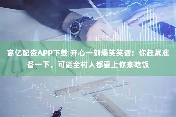 高亿配资APP下载 开心一刻爆笑笑话：你赶紧准备一下，可能全村人都要上你家吃饭