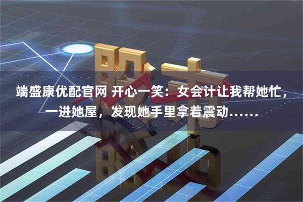 端盛康优配官网 开心一笑：女会计让我帮她忙，一进她屋，发现她手里拿着震动……