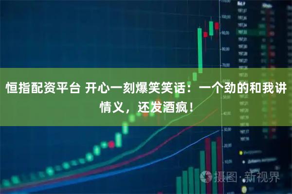 恒指配资平台 开心一刻爆笑笑话：一个劲的和我讲情义，还发酒疯！