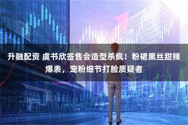 升融配资 虞书欣签售会造型杀疯！粉裙黑丝甜辣爆表，宠粉细节打脸质疑者