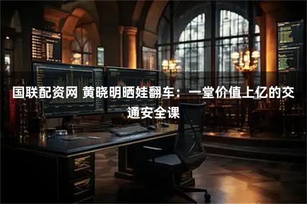 国联配资网 黄晓明晒娃翻车：一堂价值上亿的交通安全课