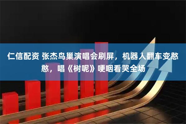 仁信配资 张杰鸟巢演唱会刷屏，机器人翻车变憨憨，唱《树呢》哽咽看哭全场