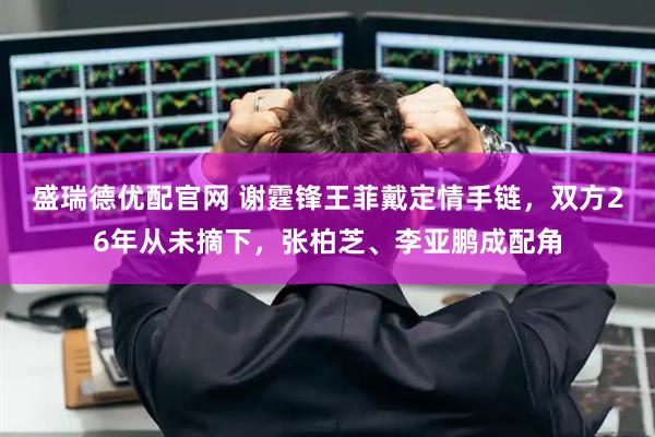 盛瑞德优配官网 谢霆锋王菲戴定情手链，双方26年从未摘下，张柏芝、李亚鹏成配角