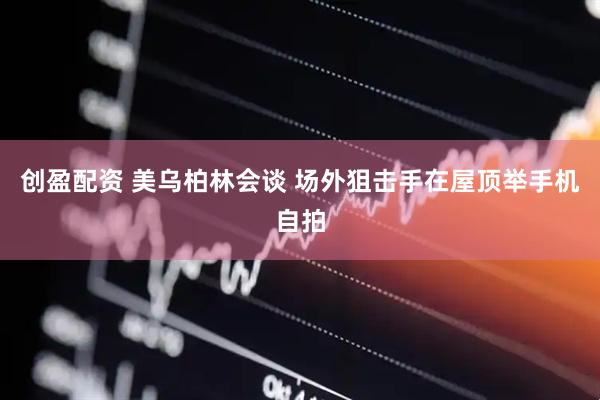 创盈配资 美乌柏林会谈 场外狙击手在屋顶举手机自拍