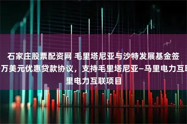 石家庄股票配资网 毛里塔尼亚与沙特发展基金签署6千万美元优惠贷款协议，支持毛里塔尼亚—马里电力互联项目