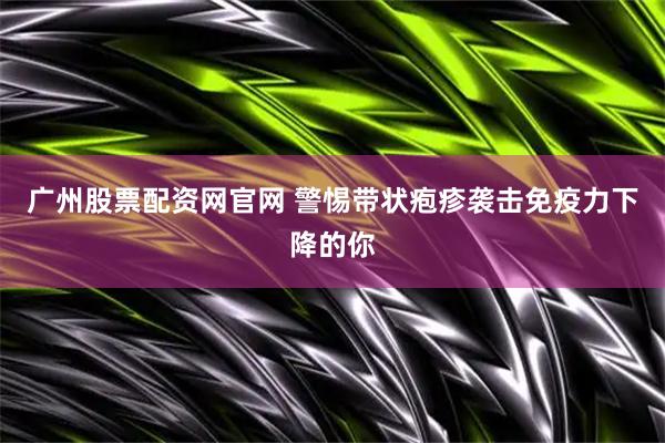 广州股票配资网官网 警惕带状疱疹袭击免疫力下降的你