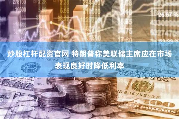 炒股杠杆配资官网 特朗普称美联储主席应在市场表现良好时降低利率
