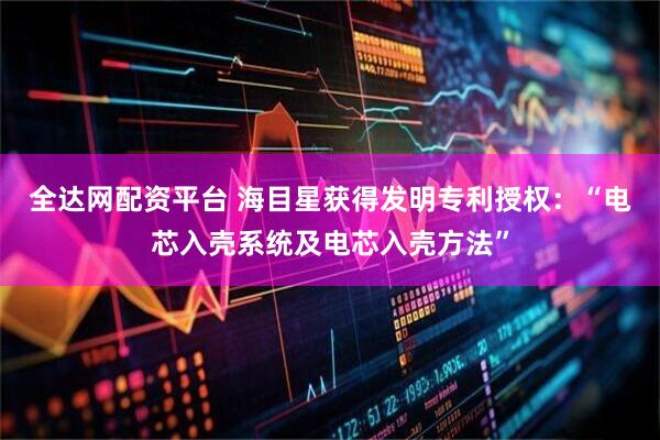 全达网配资平台 海目星获得发明专利授权：“电芯入壳系统及电芯入壳方法”