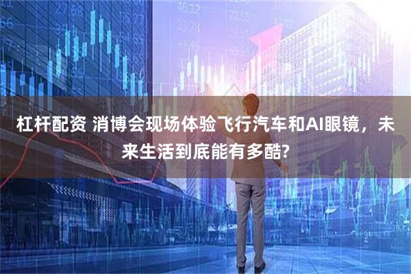 杠杆配资 消博会现场体验飞行汽车和AI眼镜，未来生活到底能有多酷?