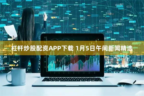 杠杆炒股配资APP下载 1月5日午间新闻精选
