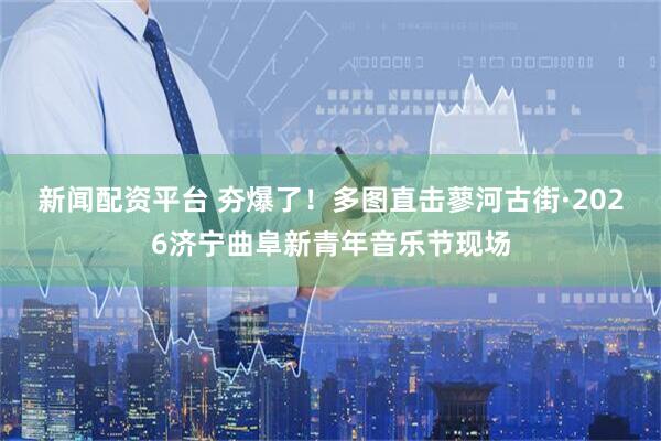 新闻配资平台 夯爆了！多图直击蓼河古街·2026济宁曲阜新青年音乐节现场