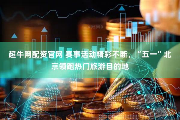 超牛网配资官网 赛事活动精彩不断，“五一”北京领跑热门旅游目的地
