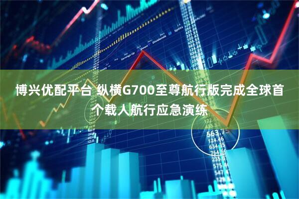 博兴优配平台 纵横G700至尊航行版完成全球首个载人航行应急演练