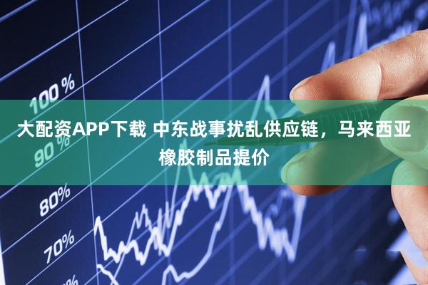 大配资APP下载 中东战事扰乱供应链，马来西亚橡胶制品提价