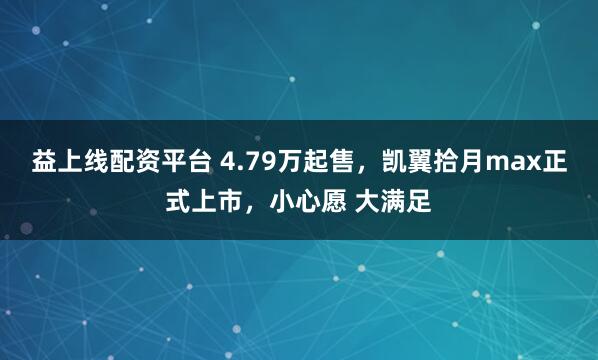 益上线配资平台 4.79万起售，凯翼拾月max正式上市，小心愿 大满足