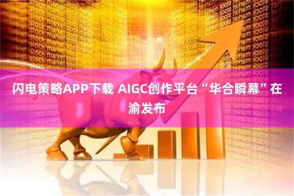 闪电策略APP下载 AIGC创作平台“华合瞬幕”在渝发布