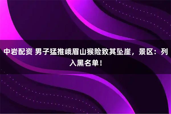 中岩配资 男子猛推峨眉山猴险致其坠崖，景区：列入黑名单！