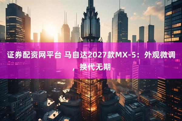 证券配资网平台 马自达2027款MX-5：外观微调，换代无期