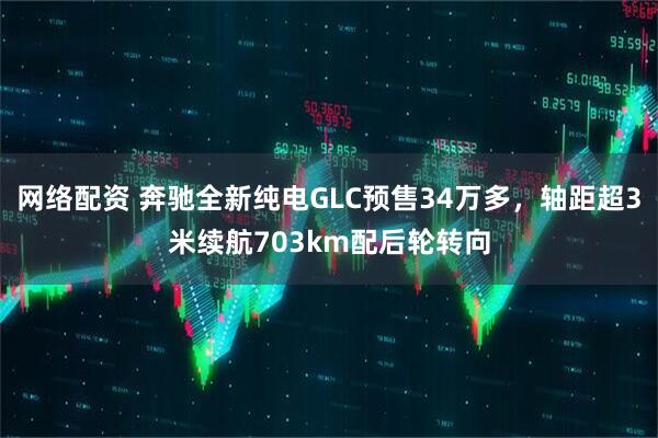 网络配资 奔驰全新纯电GLC预售34万多，轴距超3米续航703km配后轮转向